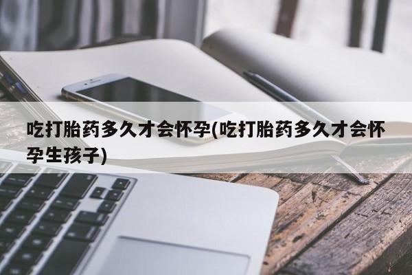 流产药联系方式吃打胎药多久才会怀孕(吃打胎药多久才会怀孕生孩子)
