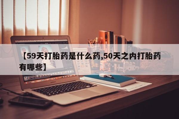 流产药联系方式【59天打胎药是什么药,50天之内打胎药有哪些】
