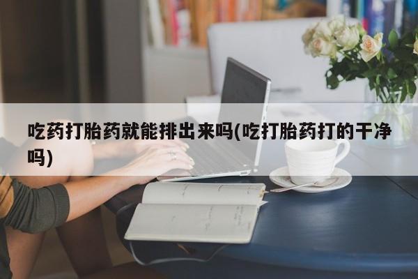 流产药联系方式吃药打胎药就能排出来吗(吃打胎药打的干净吗)