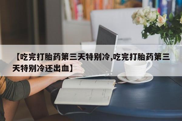 流产药联系方式【吃完打胎药第三天特别冷,吃完打胎药第三天特别冷还出血】