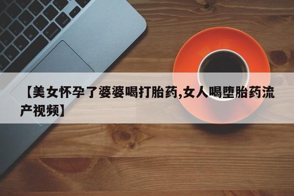 流产药联系方式【美女怀孕了婆婆喝打胎药,女人喝堕胎药流产视频】