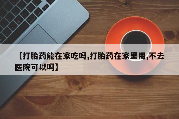 流产药联系方式【打胎药能在家吃吗,打胎药在家里用,不去医院可以吗】