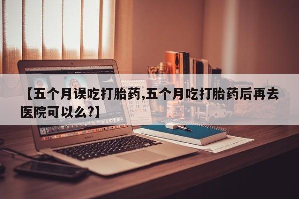 流产药联系方式【五个月误吃打胎药,五个月吃打胎药后再去医院可以么?】
