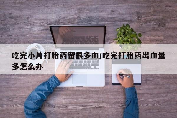 流产药联系方式吃完小片打胎药留很多血/吃完打胎药出血量多怎么办