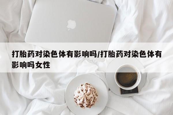 流产药联系方式打胎药对染色体有影响吗/打胎药对染色体有影响吗女性
