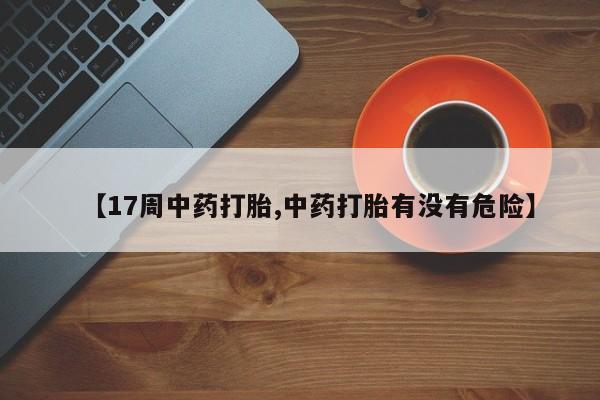 流产药联系方式【17周中药打胎,中药打胎有没有危险】