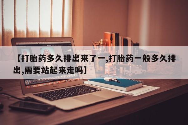 流产药联系方式【打胎药多久排出来了一,打胎药一般多久排出,需要站起来走吗】