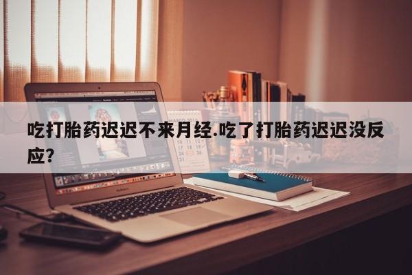流产药联系方式吃打胎药迟迟不来月经.吃了打胎药迟迟没反应？