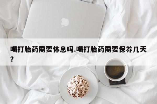 流产药联系方式喝打胎药需要休息吗.喝打胎药需要保养几天？