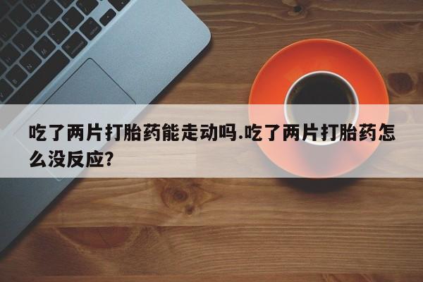 流产药联系方式吃了两片打胎药能走动吗.吃了两片打胎药怎么没反应？
