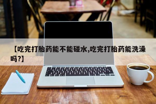 流产药联系方式【吃完打胎药能不能碰水,吃完打胎药能洗澡吗?】
