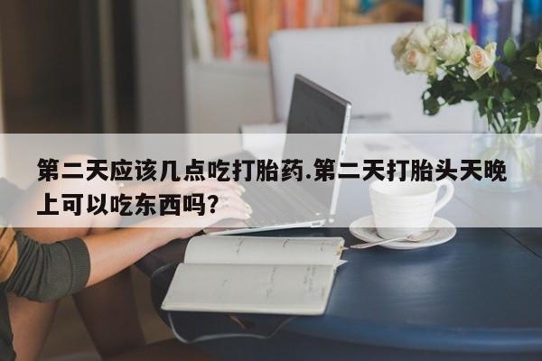 流产药联系方式第二天应该几点吃打胎药.第二天打胎头天晚上可以吃东西吗？