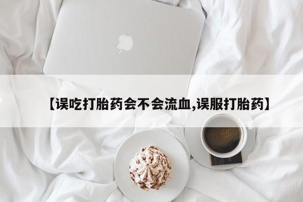 流产药联系方式【误吃打胎药会不会流血,误服打胎药】