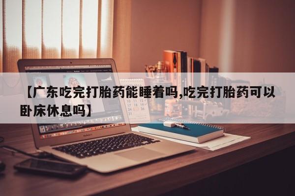 流产药联系方式【广东吃完打胎药能睡着吗,吃完打胎药可以卧床休息吗】