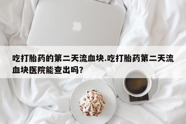 流产药联系方式吃打胎药的第二天流血块.吃打胎药第二天流血块医院能查出吗？