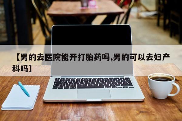 流产药联系方式【男的去医院能开打胎药吗,男的可以去妇产科吗】