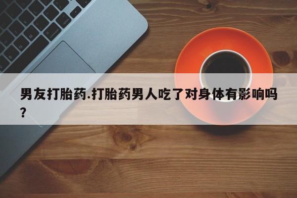 流产药联系方式男友打胎药.打胎药男人吃了对身体有影响吗？