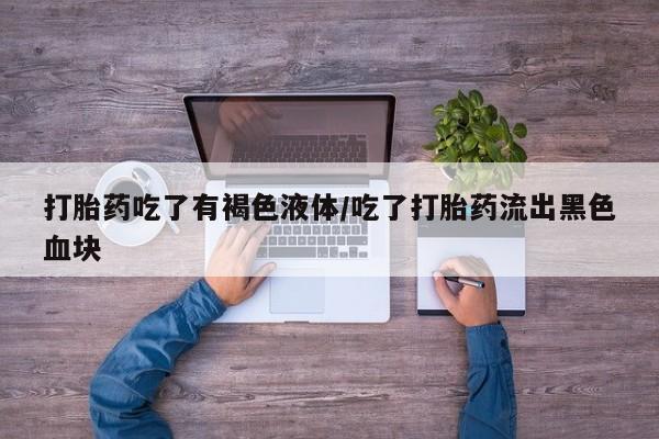 流产药联系方式打胎药吃了有褐色液体/吃了打胎药流出黑色血块