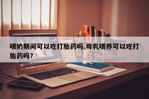流产药联系方式喂奶期间可以吃打胎药吗.母乳喂养可以吃打胎药吗？