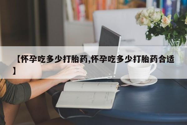 流产药联系方式【怀孕吃多少打胎药,怀孕吃多少打胎药合适】
