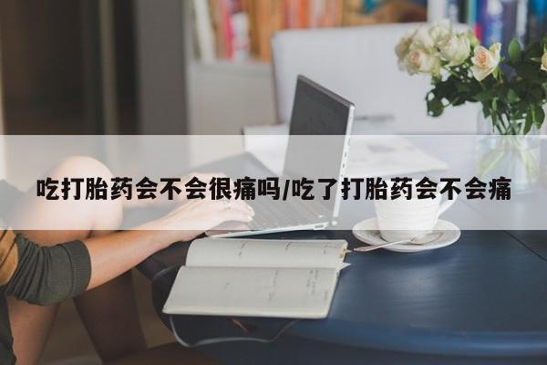 流产药联系方式吃打胎药会不会很痛吗/吃了打胎药会不会痛