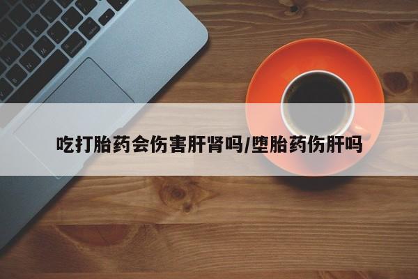 流产药联系方式吃打胎药会伤害肝肾吗/堕胎药伤肝吗