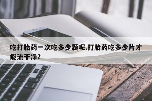 流产药联系方式吃打胎药一次吃多少颗呢.打胎药吃多少片才能流干净？