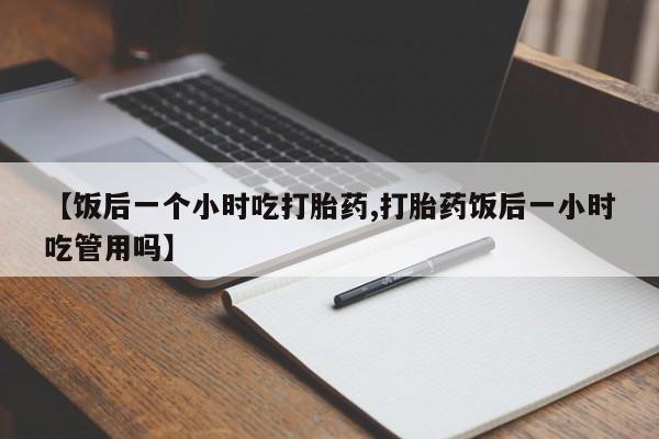 流产药联系方式【饭后一个小时吃打胎药,打胎药饭后一小时吃管用吗】