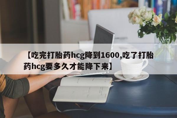 流产药联系方式【吃完打胎药hcg降到1600,吃了打胎药hcg要多久才能降下来】