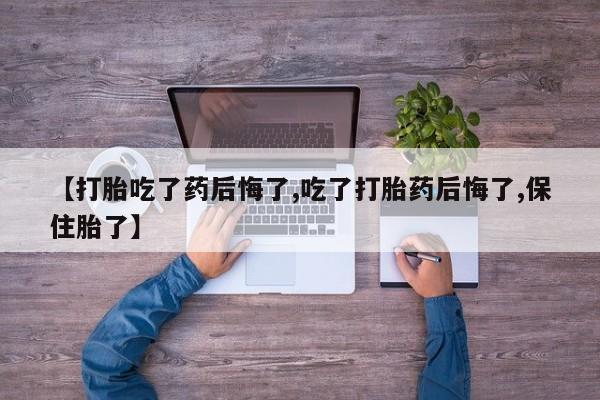 流产药联系方式【打胎吃了药后悔了,吃了打胎药后悔了,保住胎了】