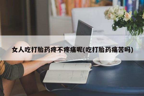 流产药联系方式女人吃打胎药疼不疼痛呢(吃打胎药痛苦吗)