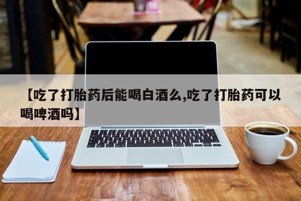 流产药联系方式【吃了打胎药后能喝白酒么,吃了打胎药可以喝啤酒吗】