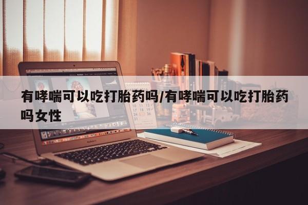 流产药联系方式有哮喘可以吃打胎药吗/有哮喘可以吃打胎药吗女性
