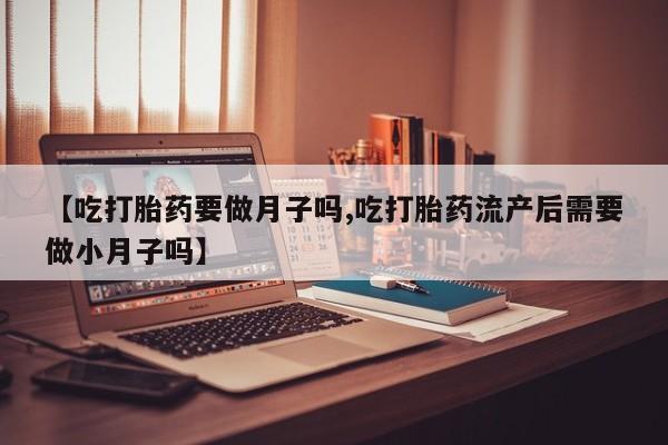 流产药联系方式【吃打胎药要做月子吗,吃打胎药流产后需要做小月子吗】