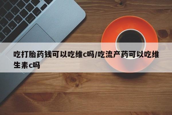 流产药联系方式吃打胎药钱可以吃维c吗/吃流产药可以吃维生素c吗