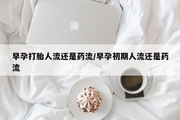 流产药联系方式早孕打胎人流还是药流/早孕初期人流还是药流