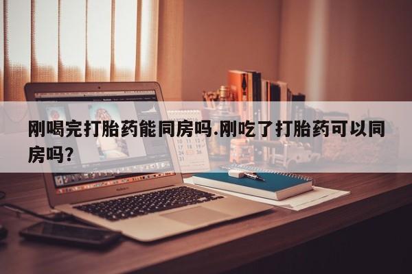 流产药联系方式刚喝完打胎药能同房吗.刚吃了打胎药可以同房吗？