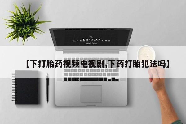 流产药联系方式【下打胎药视频电视剧,下药打胎犯法吗】