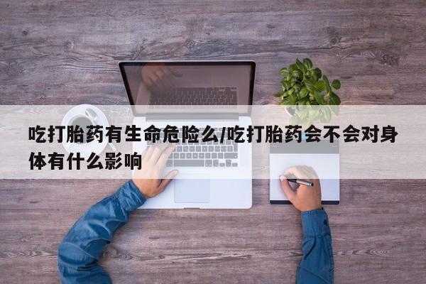 流产药联系方式吃打胎药有生命危险么/吃打胎药会不会对身体有什么影响