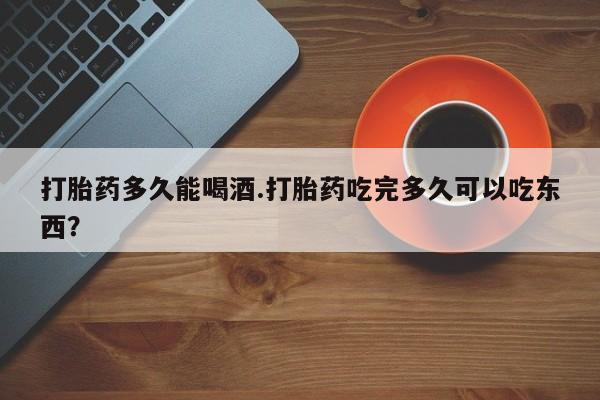 流产药联系方式打胎药多久能喝酒.打胎药吃完多久可以吃东西？