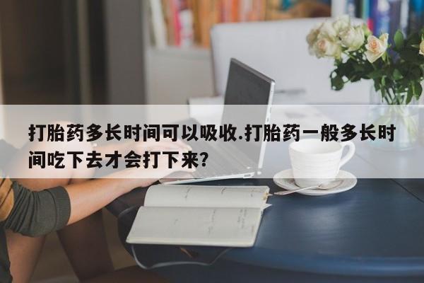 流产药联系方式打胎药多长时间可以吸收.打胎药一般多长时间吃下去才会打下来？
