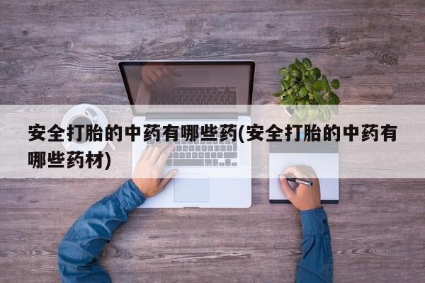 流产药联系方式安全打胎的中药有哪些药(安全打胎的中药有哪些药材)