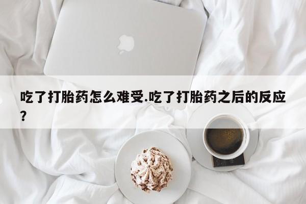 流产药联系方式吃了打胎药怎么难受.吃了打胎药之后的反应？