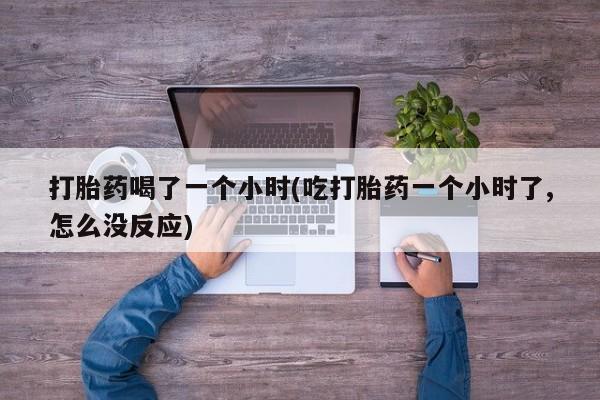 流产药联系方式打胎药喝了一个小时(吃打胎药一个小时了,怎么没反应)