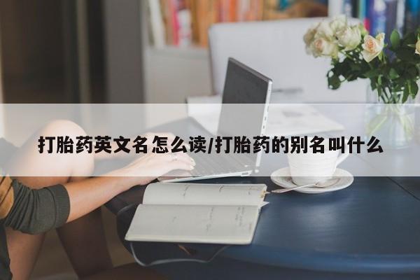 流产药联系方式打胎药英文名怎么读/打胎药的别名叫什么